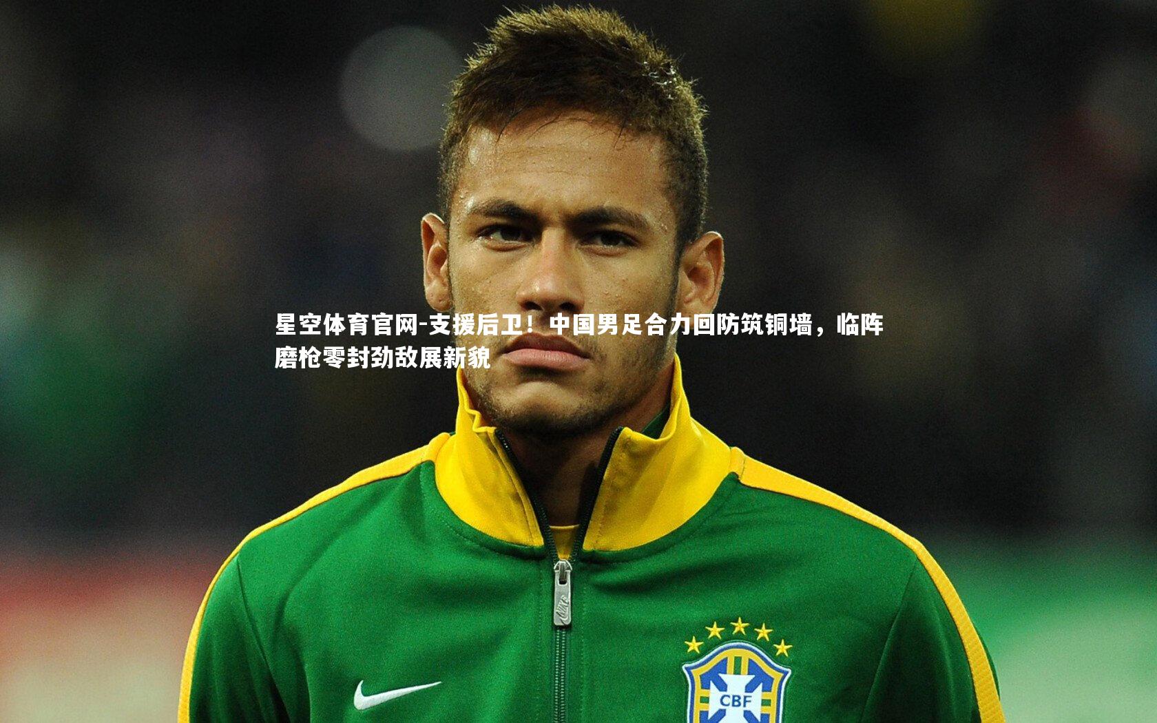 星空体育官网-支援后卫！中国男足合力回防筑铜墙，临阵磨枪零封劲敌展新貌