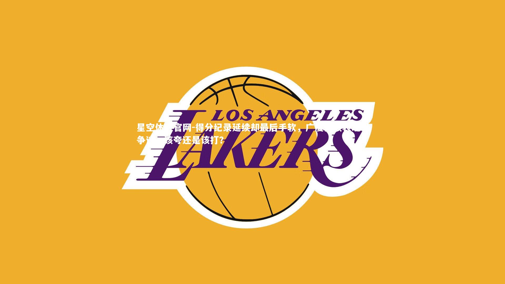 星空体育官网-得分纪录延续却最后手软，广厦真核表现引争议，该夸还是该打？