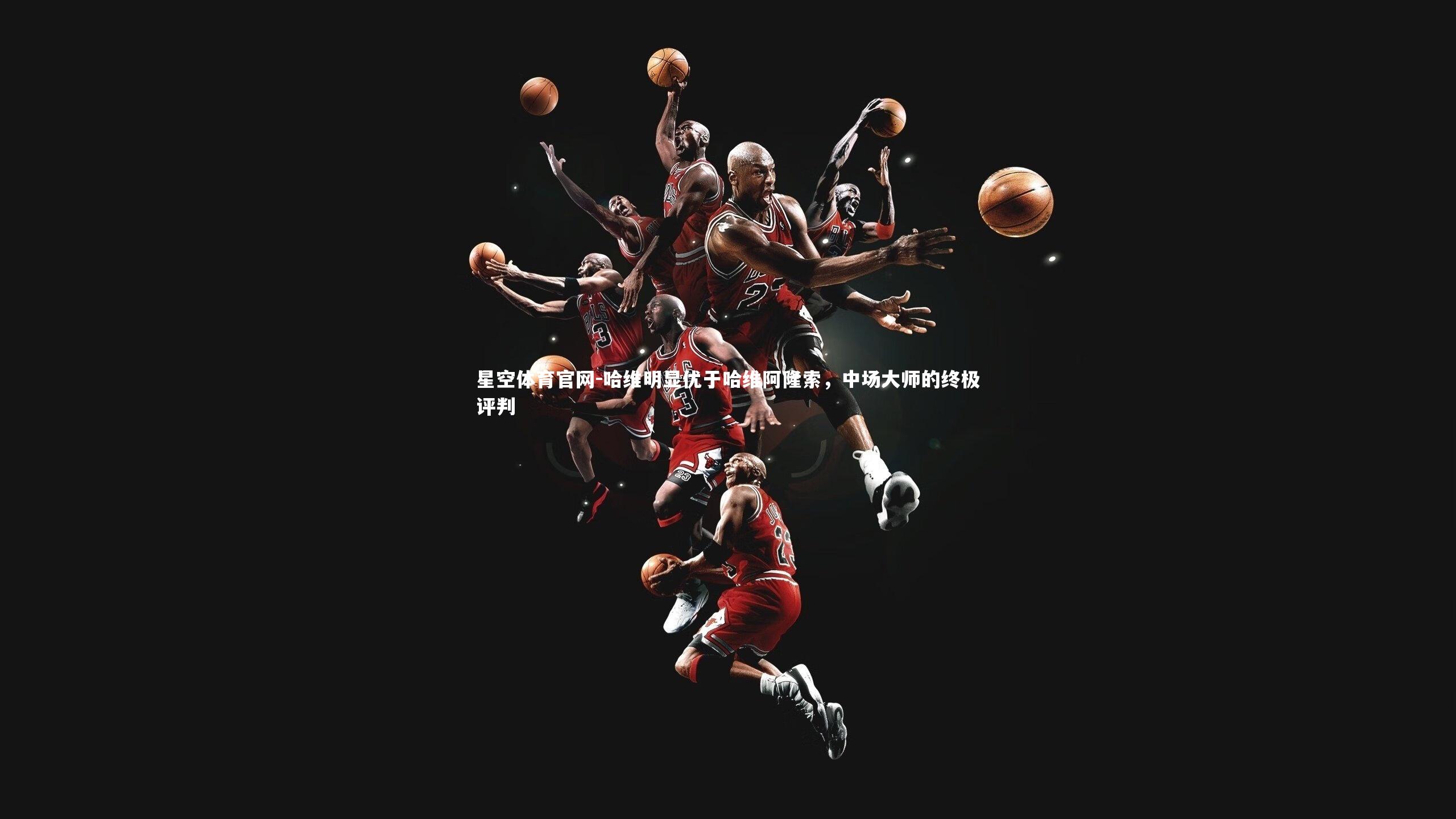 星空体育官网-哈维明显优于哈维阿隆索，中场大师的终极评判